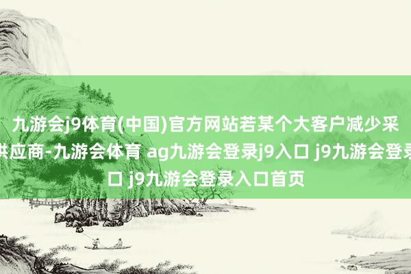 九游会j9体育(中国)官方网站若某个大客户减少采购或更换供应商-九游会体育 ag九游会登录j9入口 j9九游会登录入口首页
