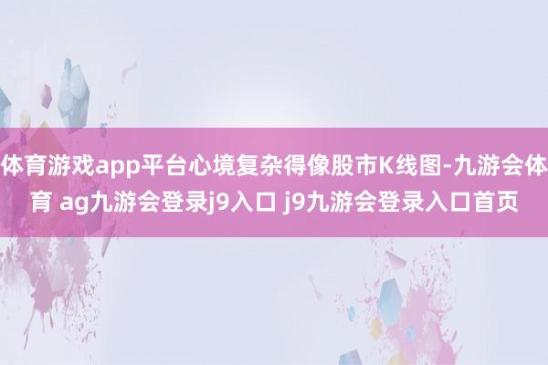 体育游戏app平台心境复杂得像股市K线图-九游会体育 ag九游会登录j9入口 j9九游会登录入口首页