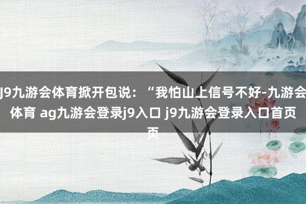 J9九游会体育掀开包说：“我怕山上信号不好-九游会体育 ag九游会登录j9入口 j9九游会登录入口首页