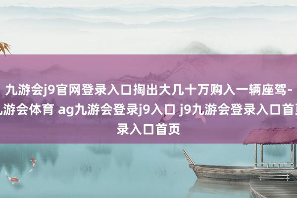 九游会j9官网登录入口掏出大几十万购入一辆座驾-九游会体育 ag九游会登录j9入口 j9九游会登录入口首页