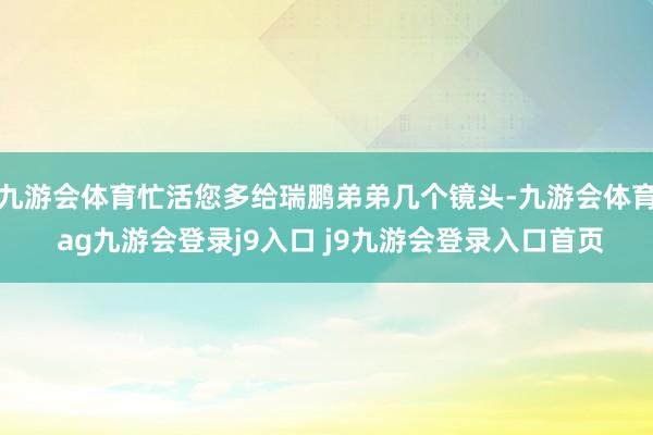 九游会体育忙活您多给瑞鹏弟弟几个镜头-九游会体育 ag九游会登录j9入口 j9九游会登录入口首页