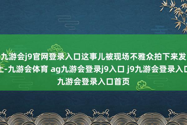 九游会j9官网登录入口这事儿被现场不雅众拍下来发到网上-九游会体育 ag九游会登录j9入口 j9九游会登录入口首页