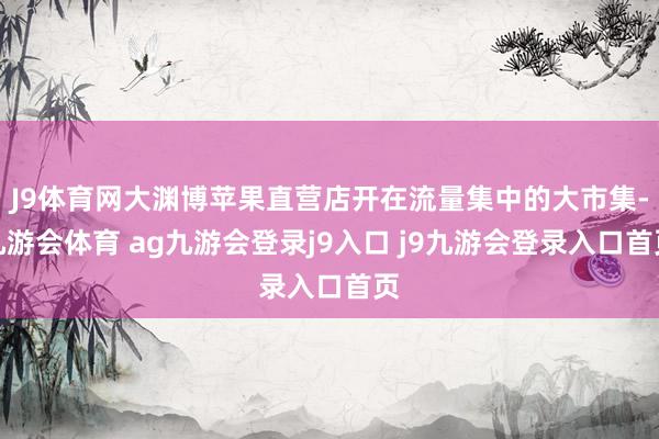 J9体育网大渊博苹果直营店开在流量集中的大市集-九游会体育 ag九游会登录j9入口 j9九游会登录入口首页