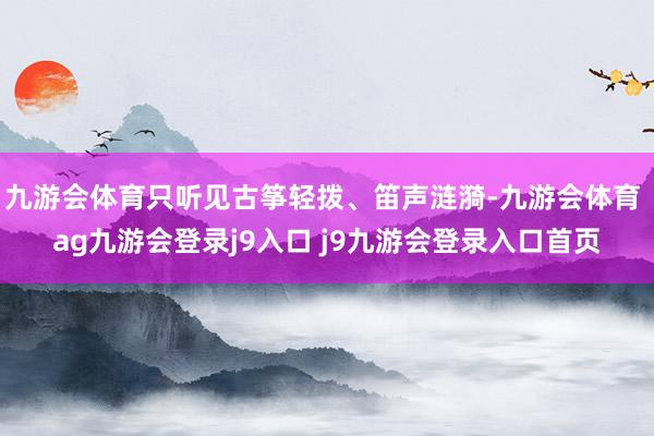 九游会体育只听见古筝轻拨、笛声涟漪-九游会体育 ag九游会登录j9入口 j9九游会登录入口首页
