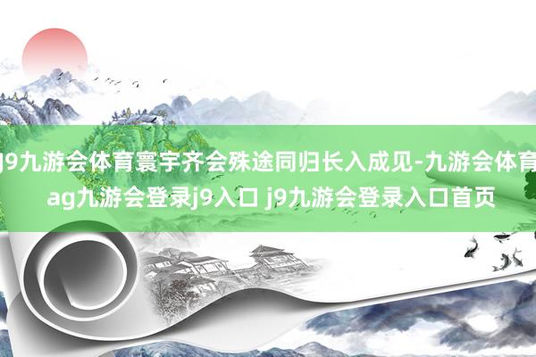 J9九游会体育寰宇齐会殊途同归长入成见-九游会体育 ag九游会登录j9入口 j9九游会登录入口首页