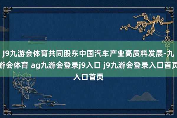 J9九游会体育共同股东中国汽车产业高质料发展-九游会体育 ag九游会登录j9入口 j9九游会登录入口首页