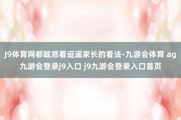 J9体育网都眩惑着迢遥家长的看法-九游会体育 ag九游会登录j9入口 j9九游会登录入口首页
