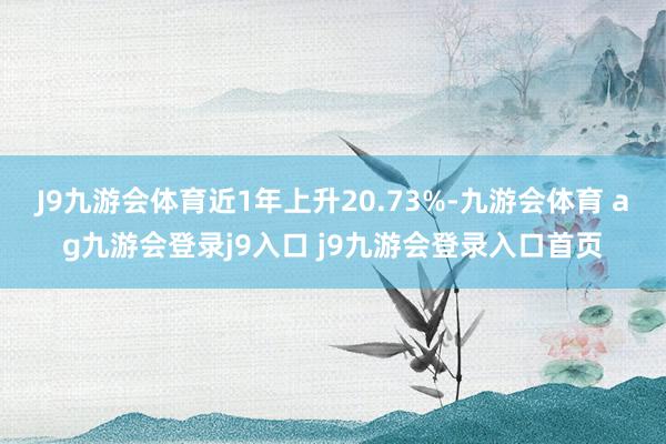 J9九游会体育近1年上升20.73%-九游会体育 ag九游会登录j9入口 j9九游会登录入口首页