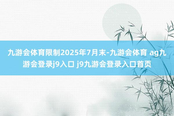 九游会体育限制2025年7月末-九游会体育 ag九游会登录j9入口 j9九游会登录入口首页
