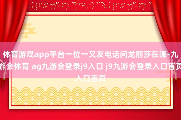 体育游戏app平台一位一又友电话问龙丽莎在哪-九游会体育 ag九游会登录j9入口 j9九游会登录入口首页