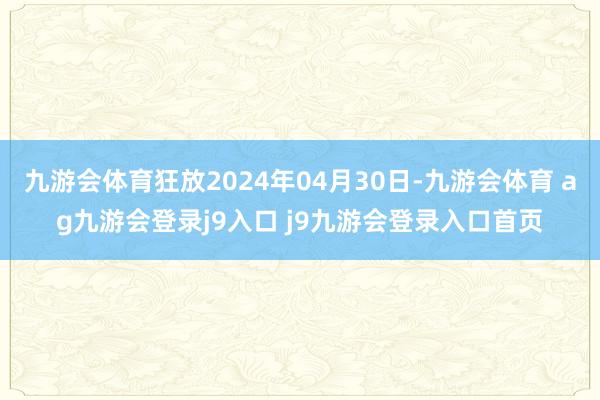 九游会体育狂放2024年04月30日-九游会体育 ag九游会登录j9入口 j9九游会登录入口首页