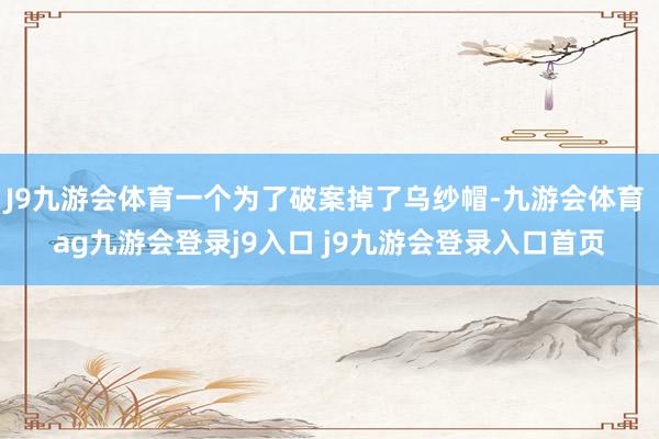 J9九游会体育一个为了破案掉了乌纱帽-九游会体育 ag九游会登录j9入口 j9九游会登录入口首页