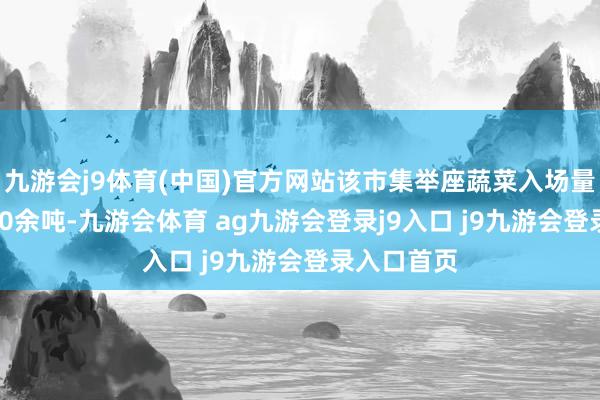 九游会j9体育(中国)官方网站该市集举座蔬菜入场量跨越15600余吨-九游会体育 ag九游会登录j9入口 j9九游会登录入口首页