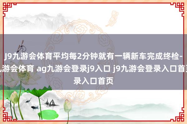 J9九游会体育平均每2分钟就有一辆新车完成终检-九游会体育 ag九游会登录j9入口 j9九游会登录入口首页