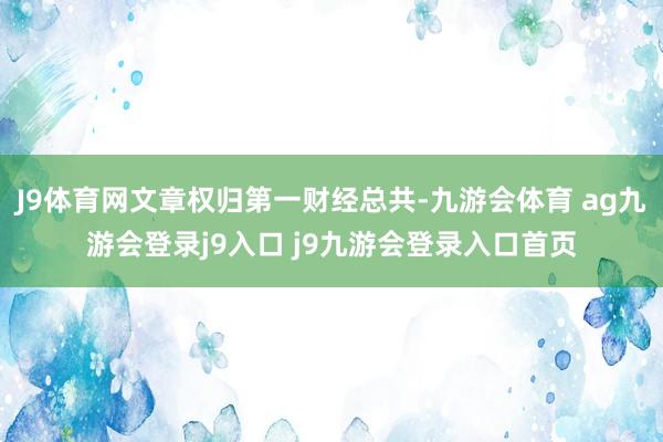 J9体育网文章权归第一财经总共-九游会体育 ag九游会登录j9入口 j9九游会登录入口首页