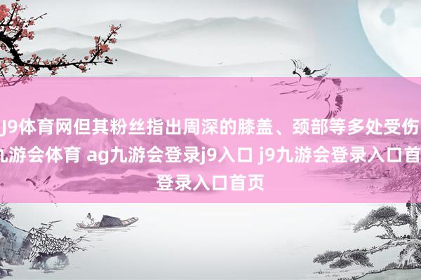 J9体育网但其粉丝指出周深的膝盖、颈部等多处受伤-九游会体育 ag九游会登录j9入口 j9九游会登录入口首页