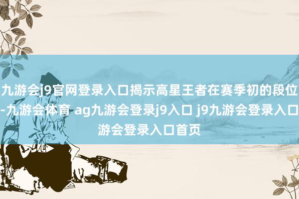 九游会j9官网登录入口揭示高星王者在赛季初的段位上风-九游会体育 ag九游会登录j9入口 j9九游会登录入口首页