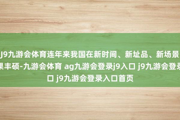 J9九游会体育连年来我国在新时间、新址品、新场景应用上效果丰硕-九游会体育 ag九游会登录j9入口 j9九游会登录入口首页