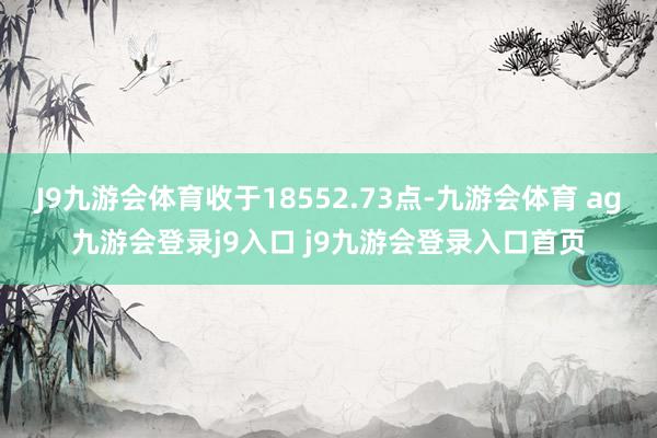 J9九游会体育收于18552.73点-九游会体育 ag九游会登录j9入口 j9九游会登录入口首页