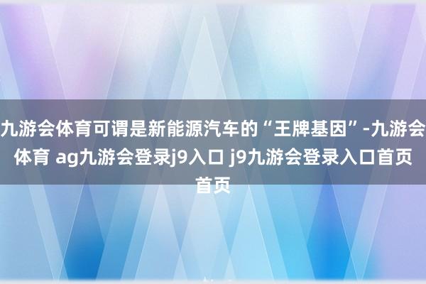九游会体育可谓是新能源汽车的“王牌基因”-九游会体育 ag九游会登录j9入口 j9九游会登录入口首页