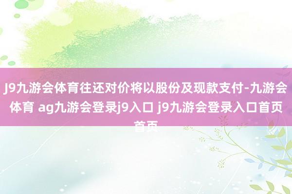 J9九游会体育往还对价将以股份及现款支付-九游会体育 ag九游会登录j9入口 j9九游会登录入口首页