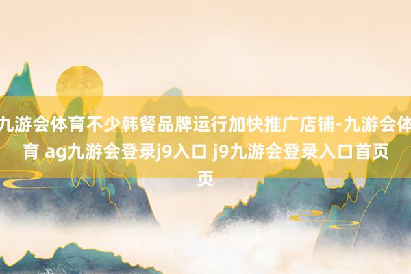 九游会体育不少韩餐品牌运行加快推广店铺-九游会体育 ag九游会登录j9入口 j9九游会登录入口首页