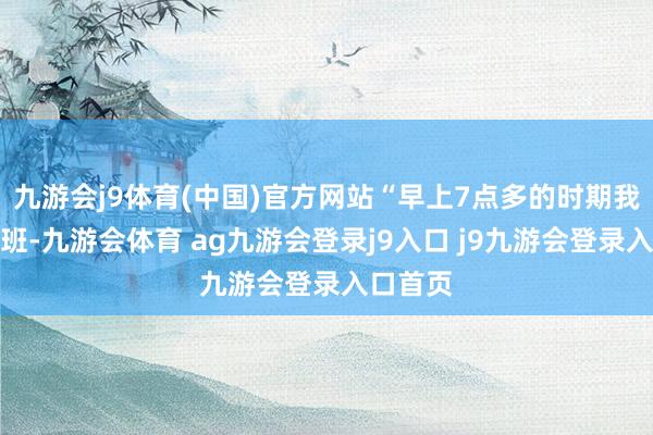 九游会j9体育(中国)官方网站“早上7点多的时期我思去上班-九游会体育 ag九游会登录j9入口 j9九游会登录入口首页