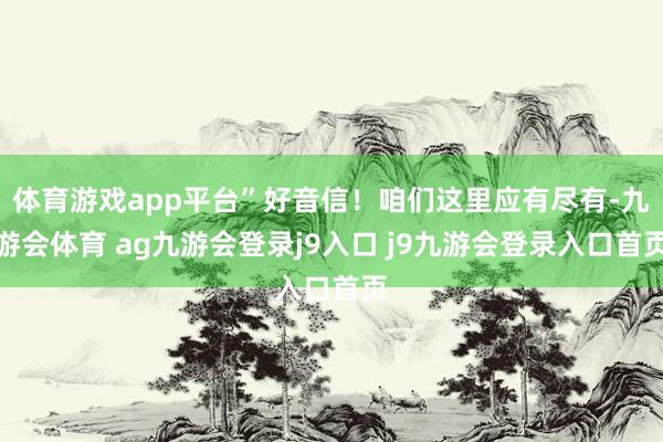 体育游戏app平台”好音信！咱们这里应有尽有-九游会体育 ag九游会登录j9入口 j9九游会登录入口首页