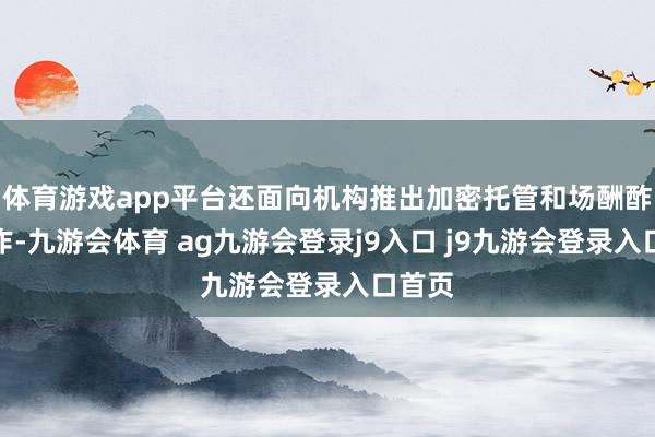 体育游戏app平台还面向机构推出加密托管和场酬酢易工作-九游会体育 ag九游会登录j9入口 j9九游会登录入口首页