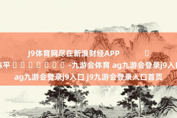 J9体育网尽在新浪财经APP            						株连裁剪：陈平 							-九游会体育 ag九游会登录j9入口 j9九游会登录入口首页