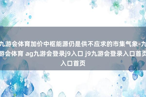 九游会体育加价中枢能源仍是供不应求的市集气象-九游会体育 ag九游会登录j9入口 j9九游会登录入口首页