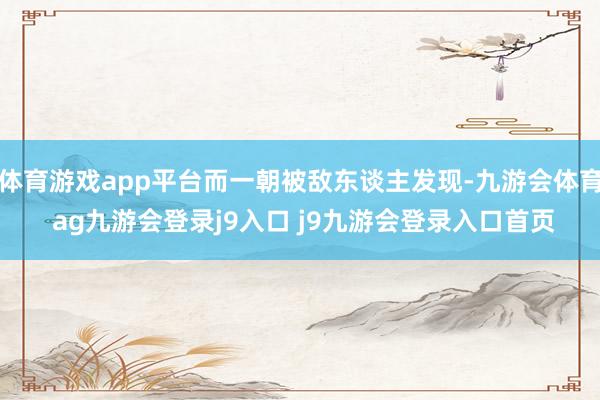 体育游戏app平台而一朝被敌东谈主发现-九游会体育 ag九游会登录j9入口 j9九游会登录入口首页