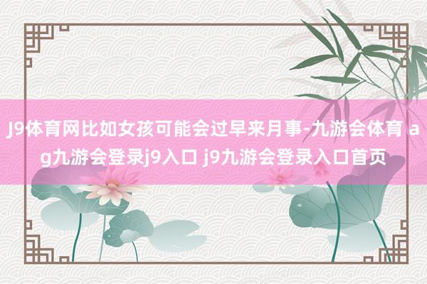 J9体育网比如女孩可能会过早来月事-九游会体育 ag九游会登录j9入口 j9九游会登录入口首页