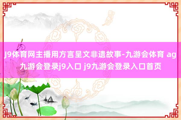 J9体育网主播用方言呈文非遗故事-九游会体育 ag九游会登录j9入口 j9九游会登录入口首页