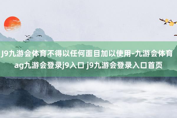 J9九游会体育不得以任何面目加以使用-九游会体育 ag九游会登录j9入口 j9九游会登录入口首页