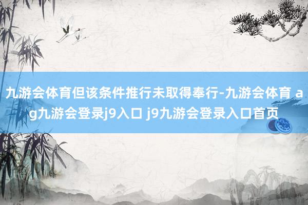 九游会体育但该条件推行未取得奉行-九游会体育 ag九游会登录j9入口 j9九游会登录入口首页