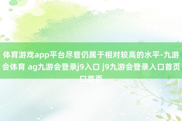 体育游戏app平台尽管仍属于相对较高的水平-九游会体育 ag九游会登录j9入口 j9九游会登录入口首页