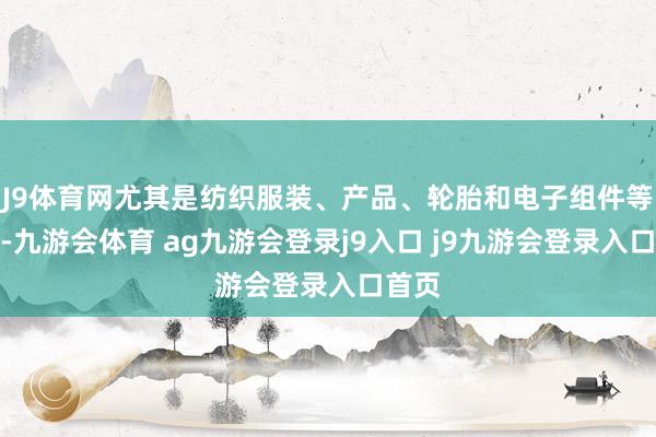 J9体育网尤其是纺织服装、产品、轮胎和电子组件等产品-九游会体育 ag九游会登录j9入口 j9九游会登录入口首页