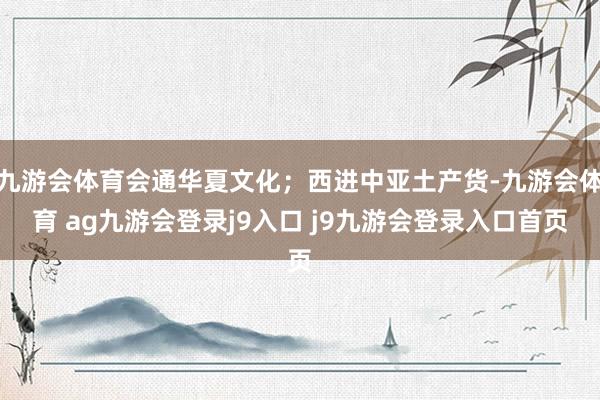 九游会体育会通华夏文化；西进中亚土产货-九游会体育 ag九游会登录j9入口 j9九游会登录入口首页