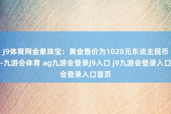 J9体育网金象珠宝：黄金售价为1028元东谈主民币每克-九游会体育 ag九游会登录j9入口 j9九游会登录入口首页