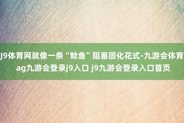 J9体育网就像一条“鲶鱼”阻塞固化花式-九游会体育 ag九游会登录j9入口 j9九游会登录入口首页