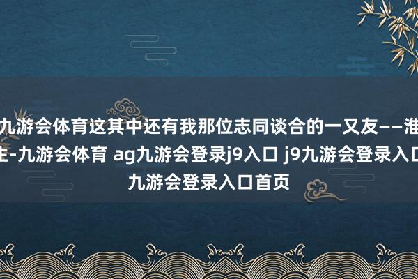 九游会体育这其中还有我那位志同谈合的一又友——淮下书生-九游会体育 ag九游会登录j9入口 j9九游会登录入口首页