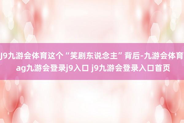 J9九游会体育这个“笑剧东说念主”背后-九游会体育 ag九游会登录j9入口 j9九游会登录入口首页