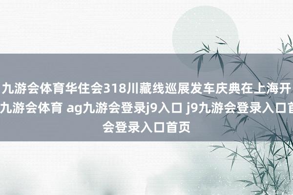 九游会体育华住会318川藏线巡展发车庆典在上海开动-九游会体育 ag九游会登录j9入口 j9九游会登录入口首页