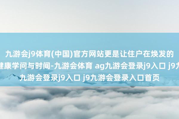 九游会j9体育(中国)官方网站更是让住户在焕发的氛围中学到实用的健康学问与时间-九游会体育 ag九游会登录j9入口 j9九游会登录入口首页