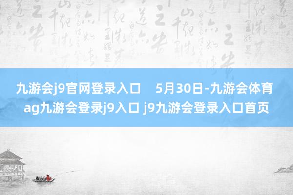 九游会j9官网登录入口    5月30日-九游会体育 ag九游会登录j9入口 j9九游会登录入口首页