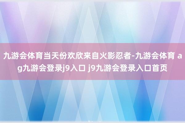 九游会体育当天份欢欣来自火影忍者-九游会体育 ag九游会登录j9入口 j9九游会登录入口首页