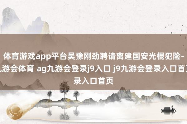 体育游戏app平台吴豫刚劲聘请离建国安光棍犯险-九游会体育 ag九游会登录j9入口 j9九游会登录入口首页