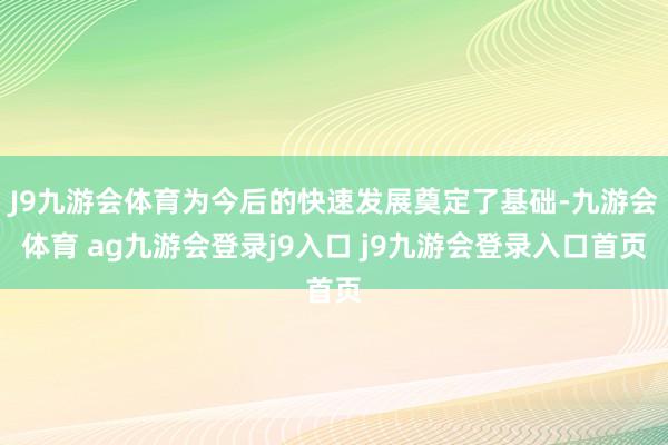 J9九游会体育为今后的快速发展奠定了基础-九游会体育 ag九游会登录j9入口 j9九游会登录入口首页