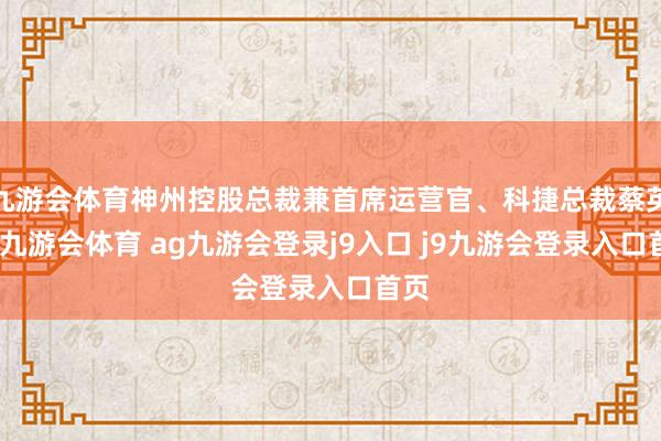 九游会体育神州控股总裁兼首席运营官、科捷总裁蔡英华-九游会体育 ag九游会登录j9入口 j9九游会登录入口首页